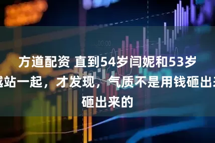 方道配资 直到54岁闫妮和53岁吴越站一起，才发现，气质不是用钱砸出来的