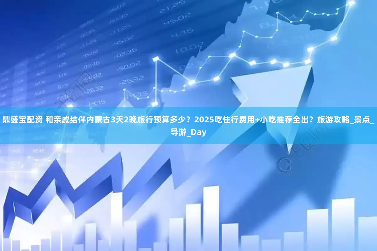 鼎盛宝配资 和亲戚结伴内蒙古3天2晚旅行预算多少？2025吃住行费用+小吃推荐全出？旅游攻略_景点_导游_Day