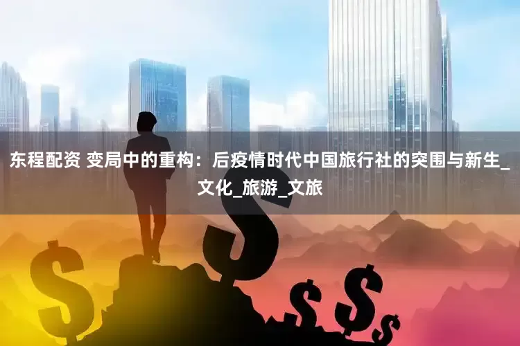 东程配资 变局中的重构：后疫情时代中国旅行社的突围与新生_文化_旅游_文旅