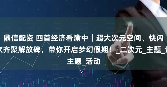 鼎信配资 四首经济看渝中｜超大次元空间、快闪狂欢齐聚解放碑，带你开启梦幻假期！_二次元_主题_活动