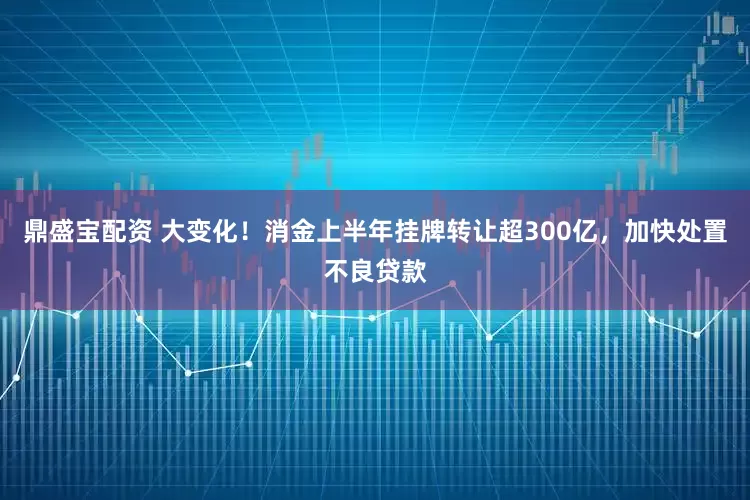 鼎盛宝配资 大变化！消金上半年挂牌转让超300亿，加快处置不良贷款