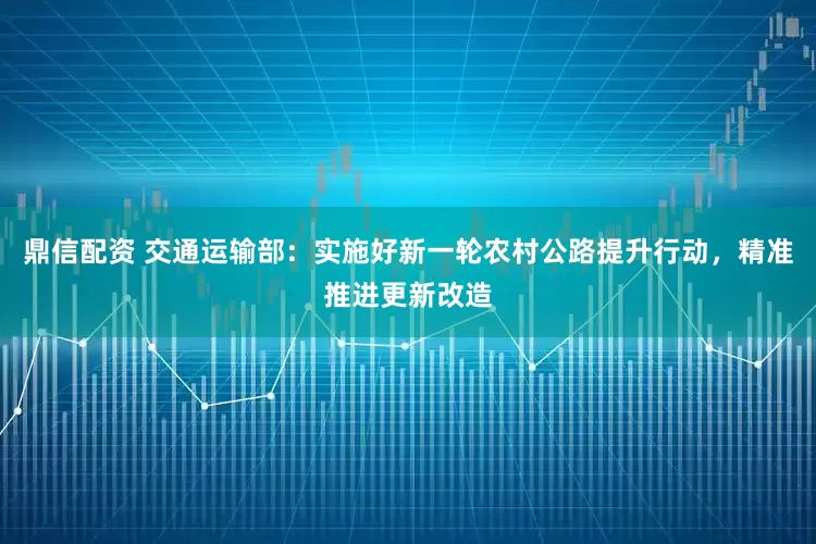 鼎信配资 交通运输部：实施好新一轮农村公路提升行动，精准推进更新改造