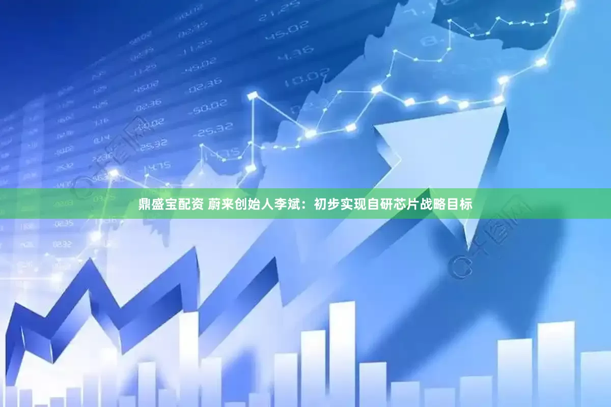 鼎盛宝配资 蔚来创始人李斌：初步实现自研芯片战略目标