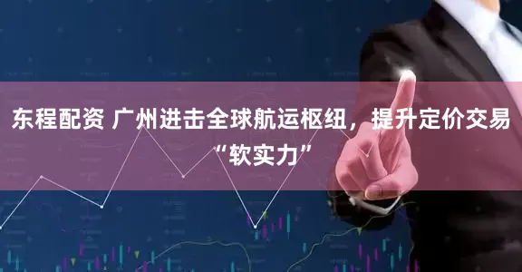 东程配资 广州进击全球航运枢纽，提升定价交易“软实力”