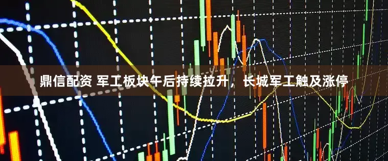 鼎信配资 军工板块午后持续拉升，长城军工触及涨停