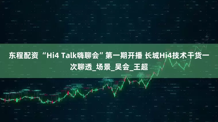 东程配资 “Hi4 Talk嗨聊会”第一期开播 长城Hi4技术干货一次聊透_场景_吴会_王超