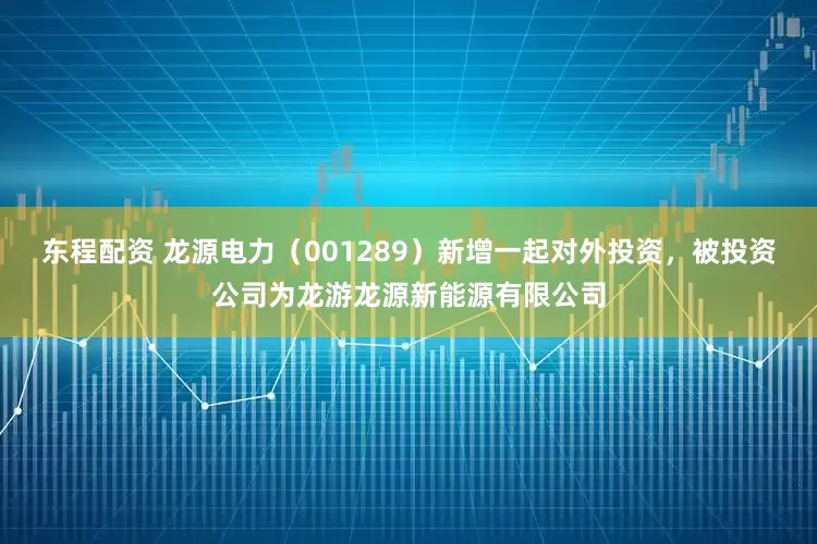 东程配资 龙源电力（001289）新增一起对外投资，被投资公司为龙游龙源新能源有限公司