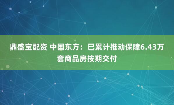 鼎盛宝配资 中国东方：已累计推动保障6.43万套商品房按期交付