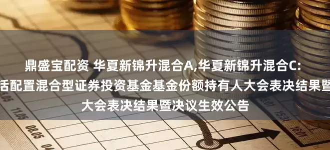 鼎盛宝配资 华夏新锦升混合A,华夏新锦升混合C: 华夏新锦升灵活配置混合型证券投资基金基金份额持有人大会表决结果暨决议生效公告