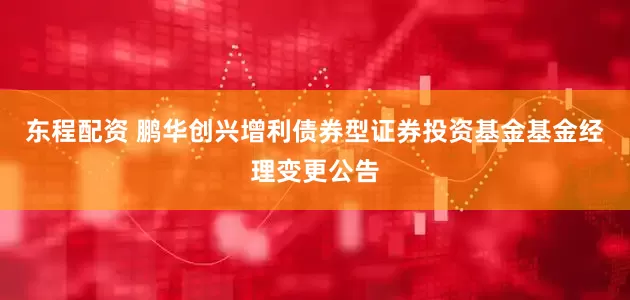 东程配资 鹏华创兴增利债券型证券投资基金基金经理变更公告