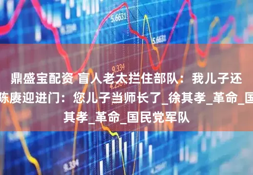 鼎盛宝配资 盲人老太拦住部队：我儿子还活着吗？陈赓迎进门：您儿子当师长了_徐其孝_革命_国民党军队