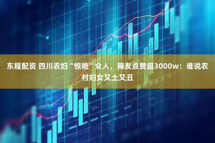 东程配资 四川农妇“惊艳”众人，网友点赞超3000w：谁说农村妇女又土又丑