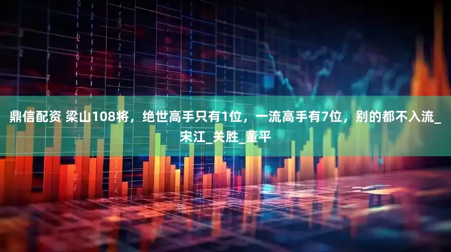 鼎信配资 梁山108将，绝世高手只有1位，一流高手有7位，别的都不入流_宋江_关胜_董平