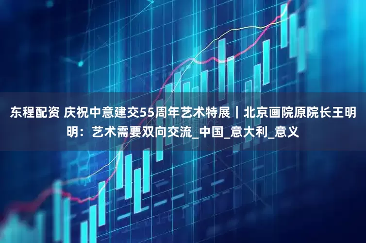东程配资 庆祝中意建交55周年艺术特展｜北京画院原院长王明明：艺术需要双向交流_中国_意大利_意义