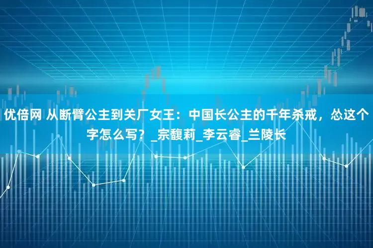 优倍网 从断臂公主到关厂女王：中国长公主的千年杀戒，怂这个字怎么写？_宗馥莉_李云睿_兰陵长