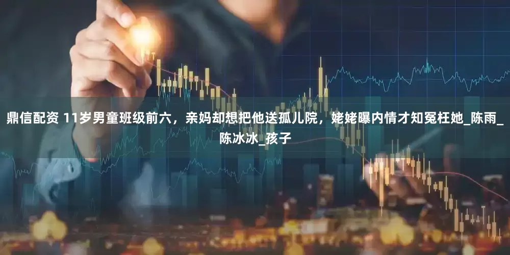 鼎信配资 11岁男童班级前六，亲妈却想把他送孤儿院，姥姥曝内情才知冤枉她_陈雨_陈冰冰_孩子