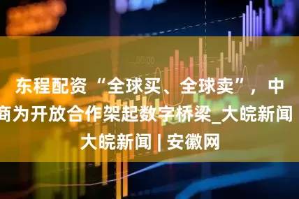 东程配资 “全球买、全球卖”，中国新电商为开放合作架起数字桥梁_大皖新闻 | 安徽网