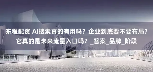 东程配资 AI搜索真的有用吗？企业到底要不要布局？它真的是未来流量入口吗？_答案_品牌_阶段