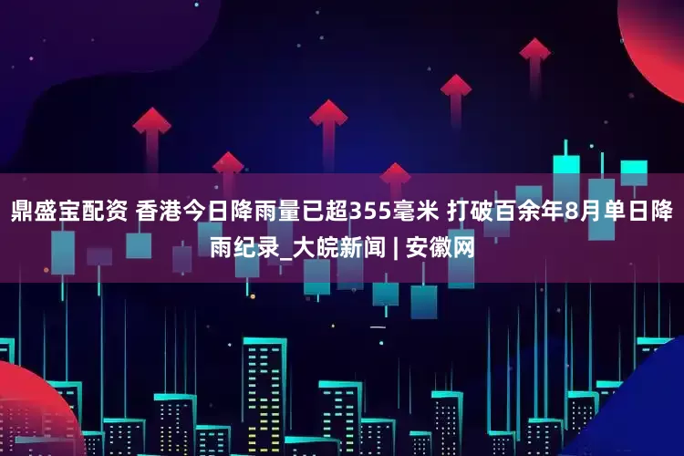 鼎盛宝配资 香港今日降雨量已超355毫米 打破百余年8月单日降雨纪录_大皖新闻 | 安徽网