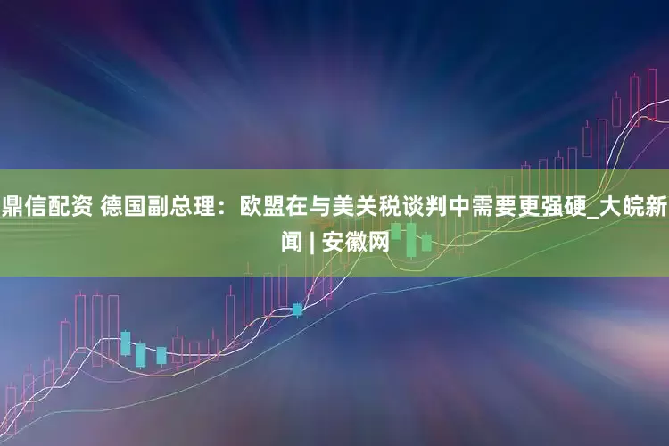 鼎信配资 德国副总理：欧盟在与美关税谈判中需要更强硬_大皖新闻 | 安徽网