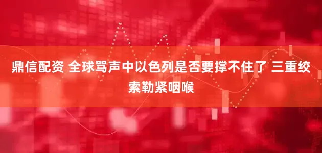 鼎信配资 全球骂声中以色列是否要撑不住了 三重绞索勒紧咽喉