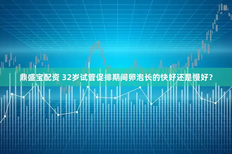 鼎盛宝配资 32岁试管促排期间卵泡长的快好还是慢好？