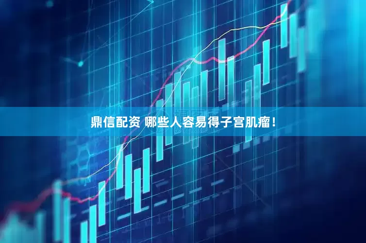 鼎信配资 哪些人容易得子宫肌瘤！