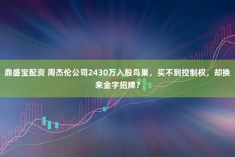鼎盛宝配资 周杰伦公司2430万入股鸟巢，买不到控制权，却换来金字招牌？