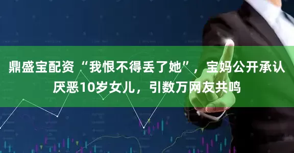 鼎盛宝配资 “我恨不得丢了她”，宝妈公开承认厌恶10岁女儿，引数万网友共鸣