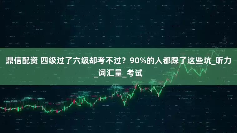 鼎信配资 四级过了六级却考不过？90%的人都踩了这些坑_听力_词汇量_考试