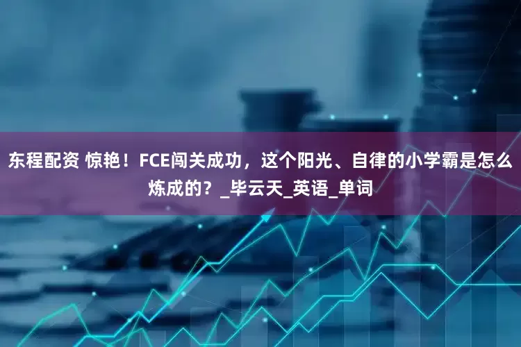 东程配资 惊艳！FCE闯关成功，这个阳光、自律的小学霸是怎么炼成的？_毕云天_英语_单词