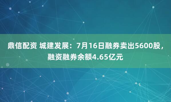 鼎信配资 城建发展：7月16日融券卖出5600股，融资融券余额4.65亿元