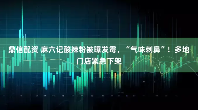 鼎信配资 麻六记酸辣粉被曝发霉，“气味刺鼻”！多地门店紧急下架