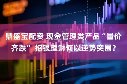 鼎盛宝配资 现金管理类产品“量价齐跌” 招银理财何以逆势突围？