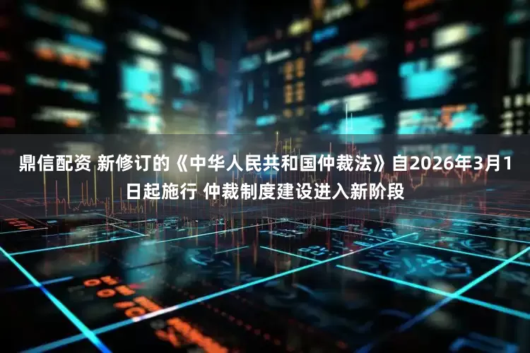 鼎信配资 新修订的《中华人民共和国仲裁法》自2026年3月1日起施行 仲裁制度建设进入新阶段