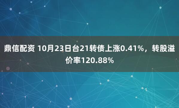鼎信配资 10月23日台21转债上涨0.41%,转股溢价率120.88%