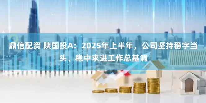 鼎信配资 陕国投A：2025年上半年，公司坚持稳字当头、稳中求进工作总基调