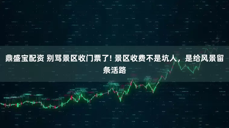 鼎盛宝配资 别骂景区收门票了! 景区收费不是坑人，是给风景留条活路
