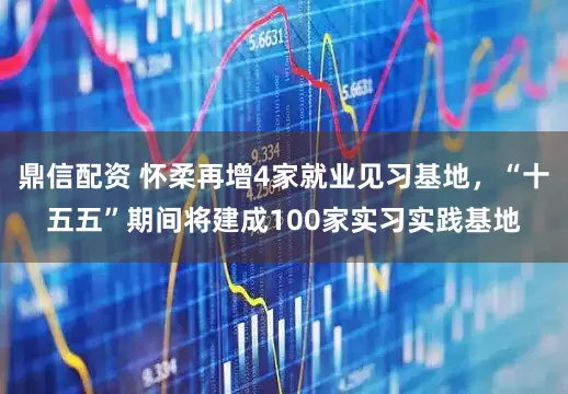 鼎信配资 怀柔再增4家就业见习基地，“十五五”期间将建成100家实习实践基地