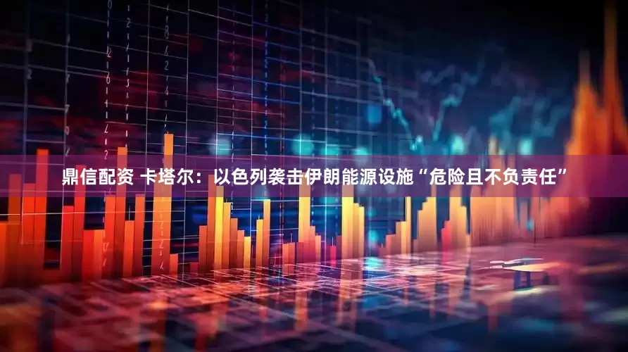 鼎信配资 卡塔尔：以色列袭击伊朗能源设施“危险且不负责任”